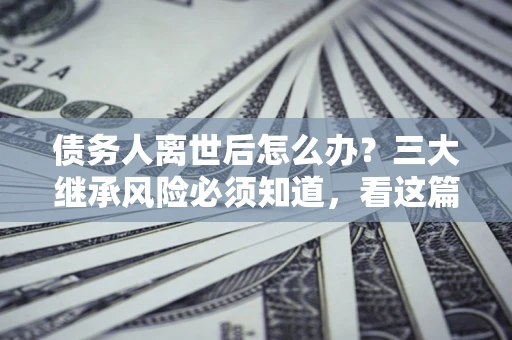 济南债务人离世后怎么办？三大继承风险必须知道，看这篇就够了